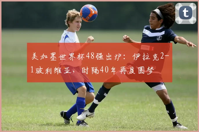 美加墨世界杯48强出炉：伊拉克2-1玻利维亚，时隔40年再度圆梦
