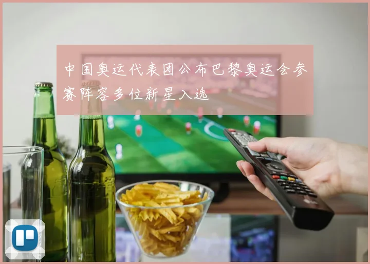 中国奥运代表团公布巴黎奥运会参赛阵容多位新星入选