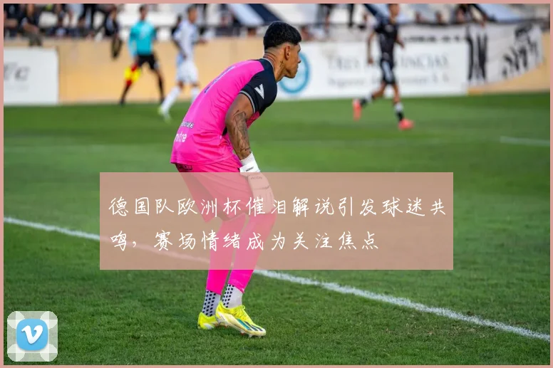 德国队欧洲杯催泪解说引发球迷共鸣,赛场情绪成为关注焦点