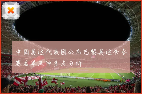 中国奥运代表团公布巴黎奥运会参赛名单及冲金点分析