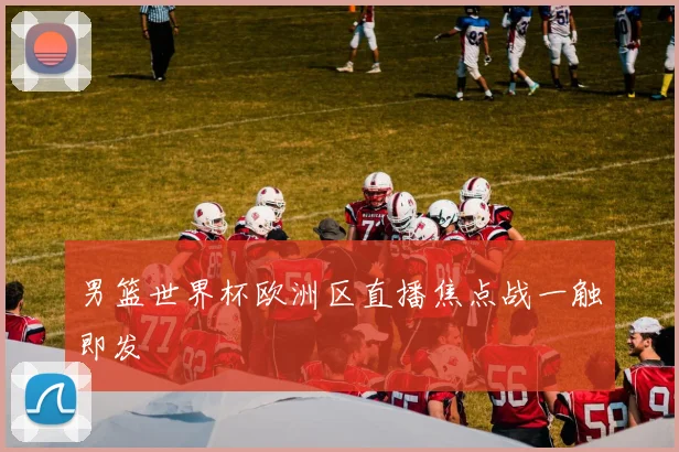 男篮世界杯欧洲区直播焦点战一触即发