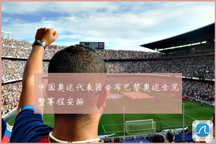 中国奥运代表团公布巴黎奥运会完整赛程安排