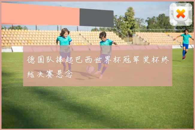 德国队捧起巴西世界杯冠军奖杯终结决赛悬念