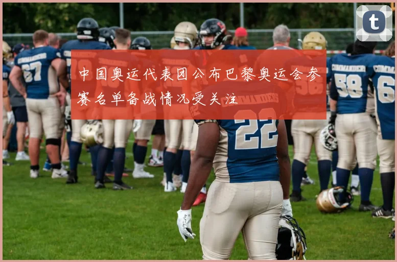 中国奥运代表团公布巴黎奥运会参赛名单备战情况受关注